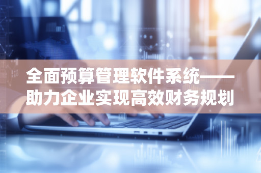 全面预算管理软件系统——助力企业实现高效财务规划与精准决策