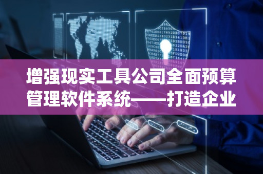 增强现实工具公司全面预算管理软件系统——打造企业智慧财务管理新纪元