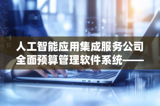 人工智能应用集成服务公司全面预算管理软件系统——推动企业财务数字化转型