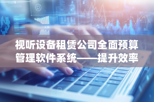 视听设备租赁公司全面预算管理软件系统——提升效率，降低成本，优化管理