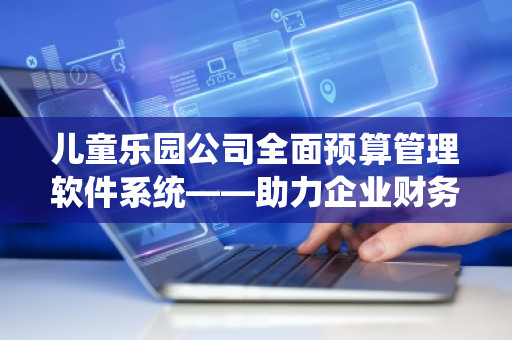 儿童乐园公司全面预算管理软件系统——助力企业财务高效管控