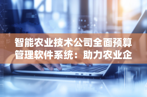 智能农业技术公司全面预算管理软件系统：助力农业企业提升管理效率与财务透明度