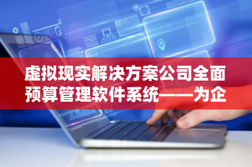 虚拟现实解决方案公司全面预算管理软件系统——为企业提供高效预算管理的创新工具