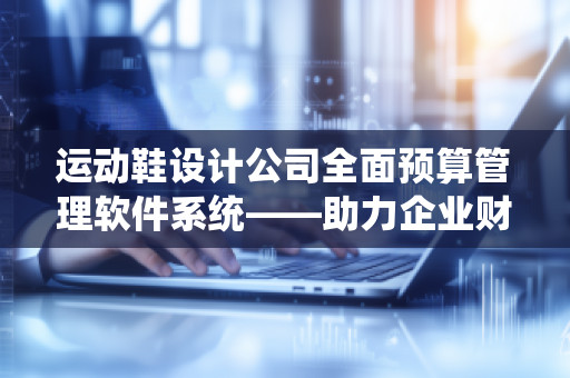 运动鞋设计公司全面预算管理软件系统——助力企业财务高效管理的智能化解决方案