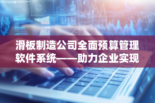 滑板制造公司全面预算管理软件系统——助力企业实现精准财务控制与高效决策