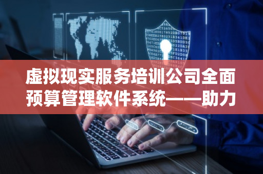 虚拟现实服务培训公司全面预算管理软件系统——助力企业高效管理与精准决策