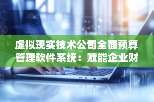 虚拟现实技术公司全面预算管理软件系统：赋能企业财务决策与预算管理