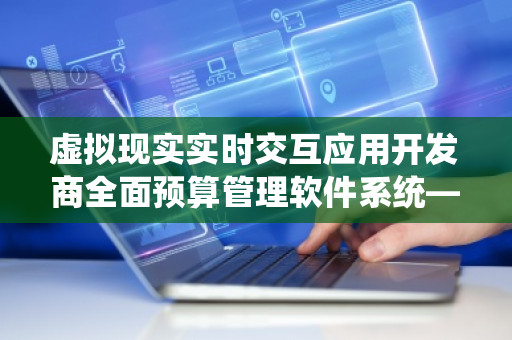 虚拟现实实时交互应用开发商全面预算管理软件系统——为企业发展注入创新动能