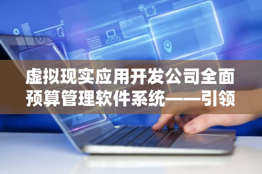 虚拟现实应用开发公司全面预算管理软件系统——***企业财务数字化革新