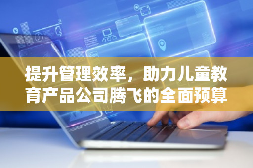 提升管理效率，助力儿童教育产品公司腾飞的全面预算管理软件系统