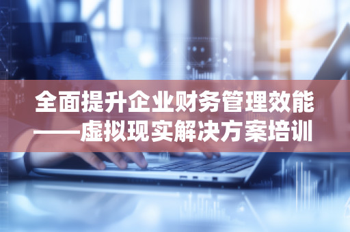 全面提升企业财务管理效能——虚拟现实解决方案培训服务公司全面预算管理软件系统