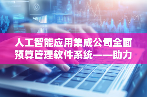 人工智能应用集成公司全面预算管理软件系统——助力企业精细化财务管理