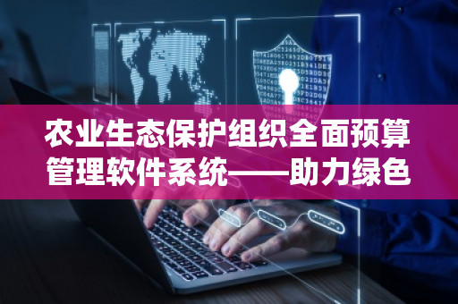 农业生态保护组织全面预算管理软件系统——助力绿色可持续发展的智慧之选