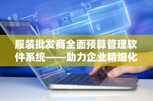 服装批发商全面预算管理软件系统——助力企业精细化管理与决策优化