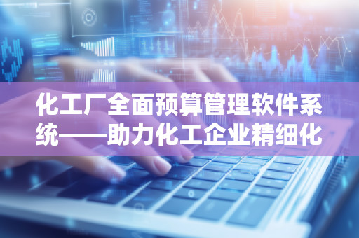 化工厂全面预算管理软件系统——助力化工企业精细化管理的数字化转型