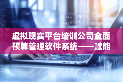 虚拟现实平台培训公司全面预算管理软件系统——赋能企业管理新未来