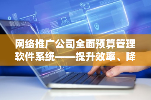 网络推广公司全面预算管理软件系统——提升效率、降低成本的智能化管理解决方案