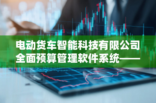 电动货车智能科技有限公司全面预算管理软件系统——助力企业高效管理与创新发展