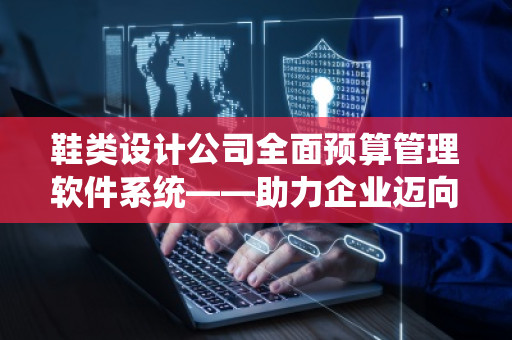 鞋类设计公司全面预算管理软件系统——助力企业迈向高效运营新时代