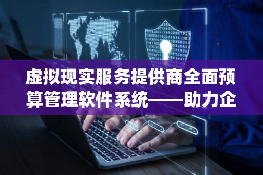 虚拟现实服务提供商全面预算管理软件系统——助力企业精细化管理，迈向数字化未来