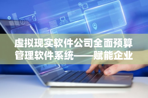 虚拟现实软件公司全面预算管理软件系统——赋能企业数字化转型的智慧解决方案