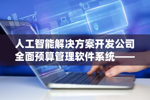 人工智能解决方案开发公司全面预算管理软件系统——助力企业精准管理与高效决策