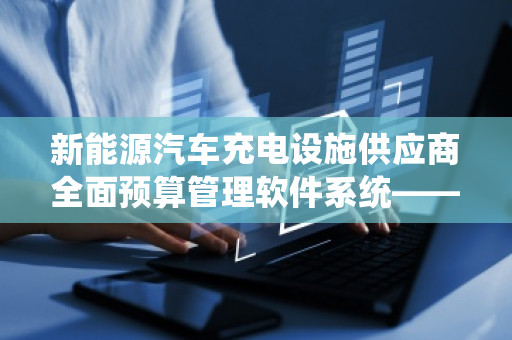 新能源汽车充电设施供应商全面预算管理软件系统——助力企业精细化运营