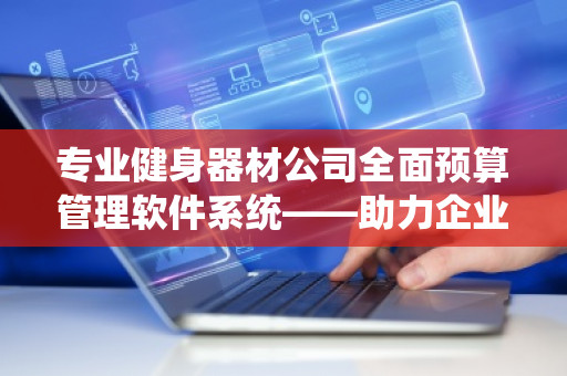 专业健身器材公司全面预算管理软件系统——助力企业精细化运营